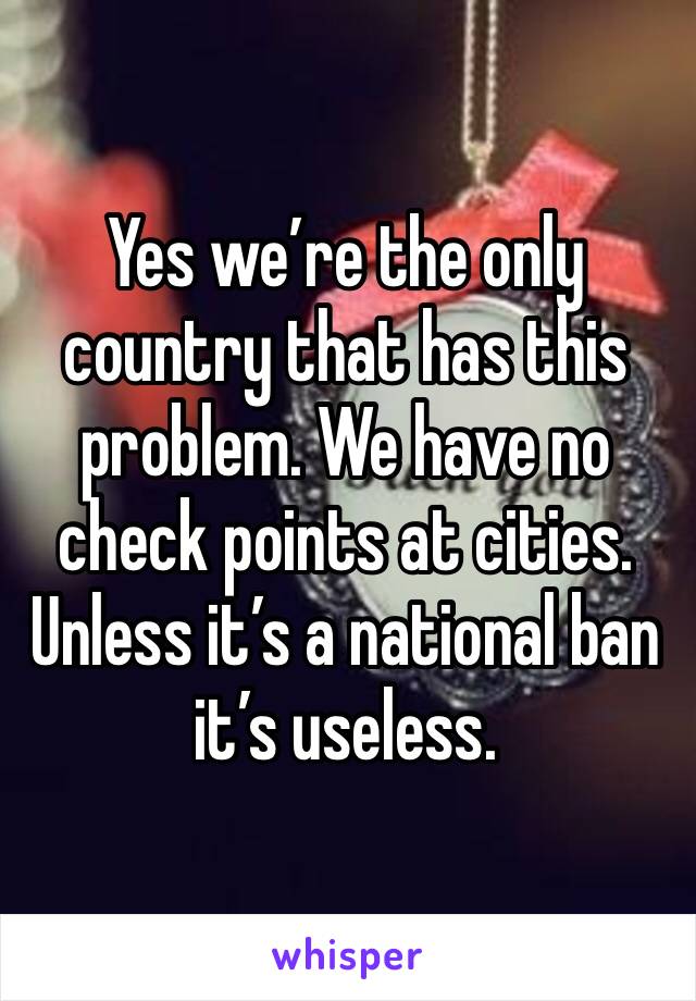 Yes we’re the only country that has this problem. We have no check points at cities. Unless it’s a national ban it’s useless. 