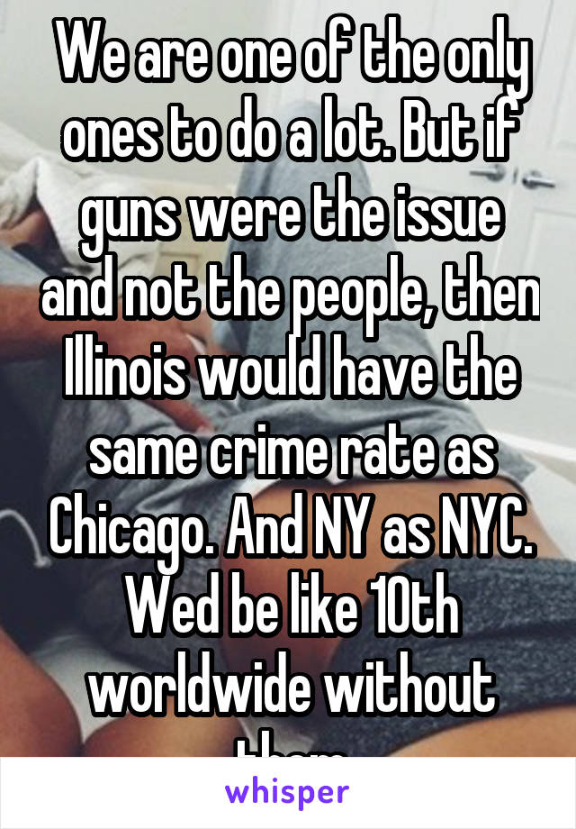 We are one of the only ones to do a lot. But if guns were the issue and not the people, then Illinois would have the same crime rate as Chicago. And NY as NYC. Wed be like 10th worldwide without them