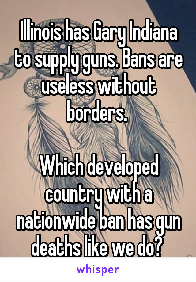 Illinois has Gary Indiana to supply guns. Bans are useless without borders. 

Which developed country with a nationwide ban has gun deaths like we do? 