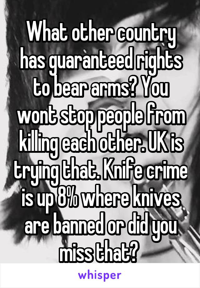 What other country has guaranteed rights to bear arms? You wont stop people from killing each other. UK is trying that. Knife crime is up 8% where knives are banned or did you miss that? 