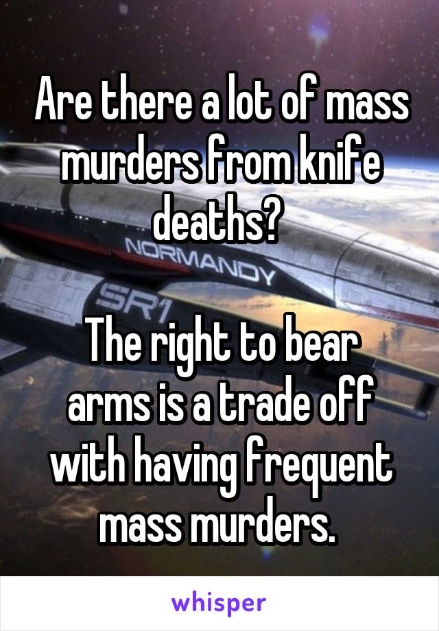 Are there a lot of mass murders from knife deaths? 

The right to bear arms is a trade off with having frequent mass murders. 