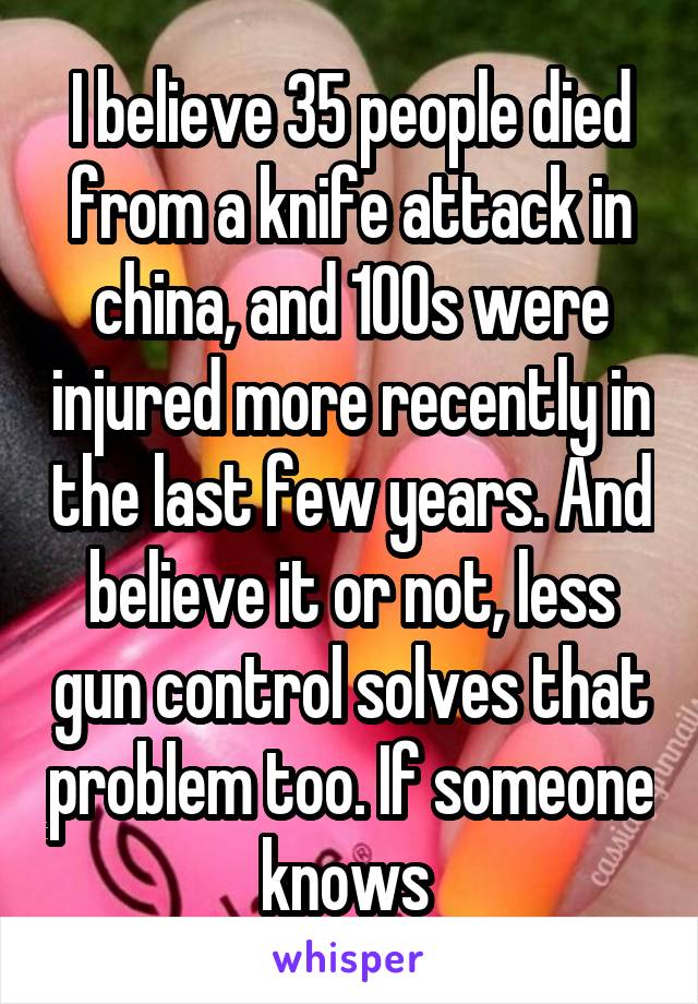 I believe 35 people died from a knife attack in china, and 100s were injured more recently in the last few years. And believe it or not, less gun control solves that problem too. If someone knows 