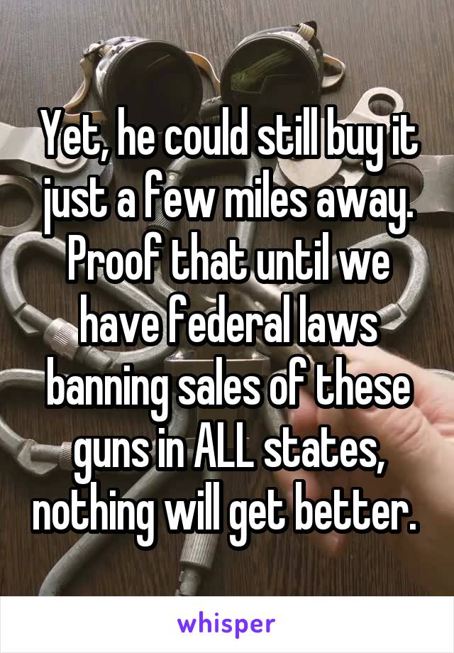 Yet, he could still buy it just a few miles away. Proof that until we have federal laws banning sales of these guns in ALL states, nothing will get better. 