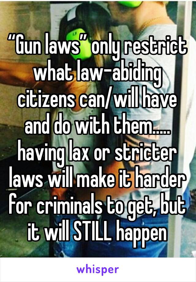 “Gun laws” only restrict what law-abiding citizens can/will have and do with them..... having lax or stricter laws will make it harder for criminals to get, but it will STILL happen