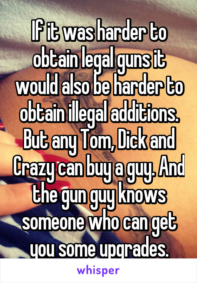 If it was harder to obtain legal guns it would also be harder to obtain illegal additions. But any Tom, Dick and Crazy can buy a guy. And the gun guy knows someone who can get you some upgrades.