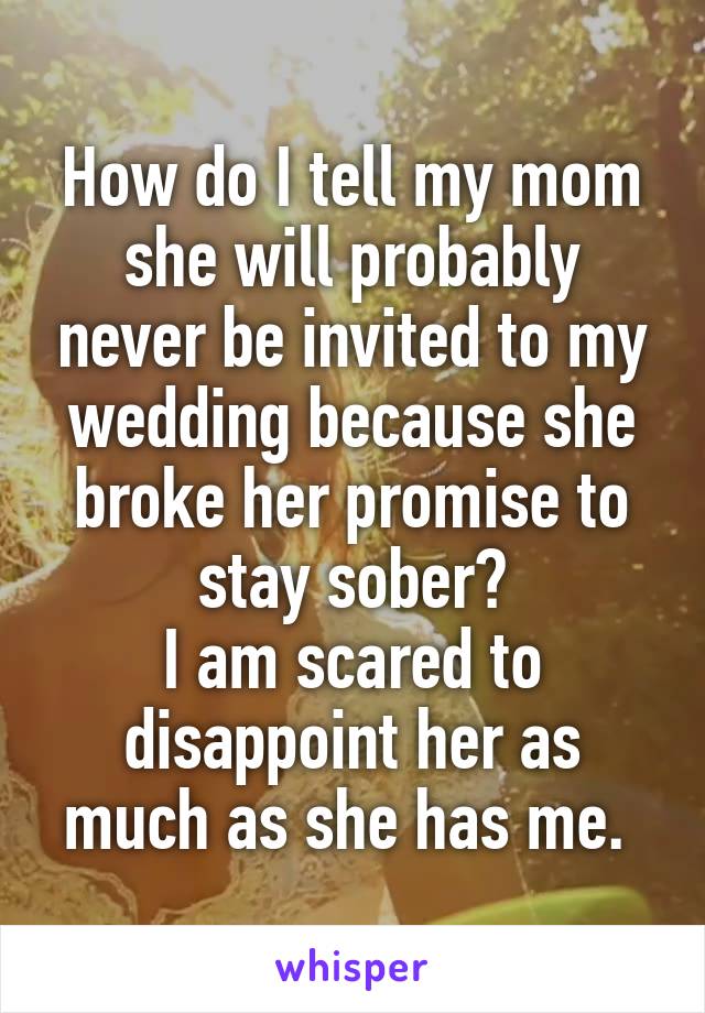 How do I tell my mom she will probably never be invited to my wedding because she broke her promise to stay sober?
I am scared to disappoint her as much as she has me. 