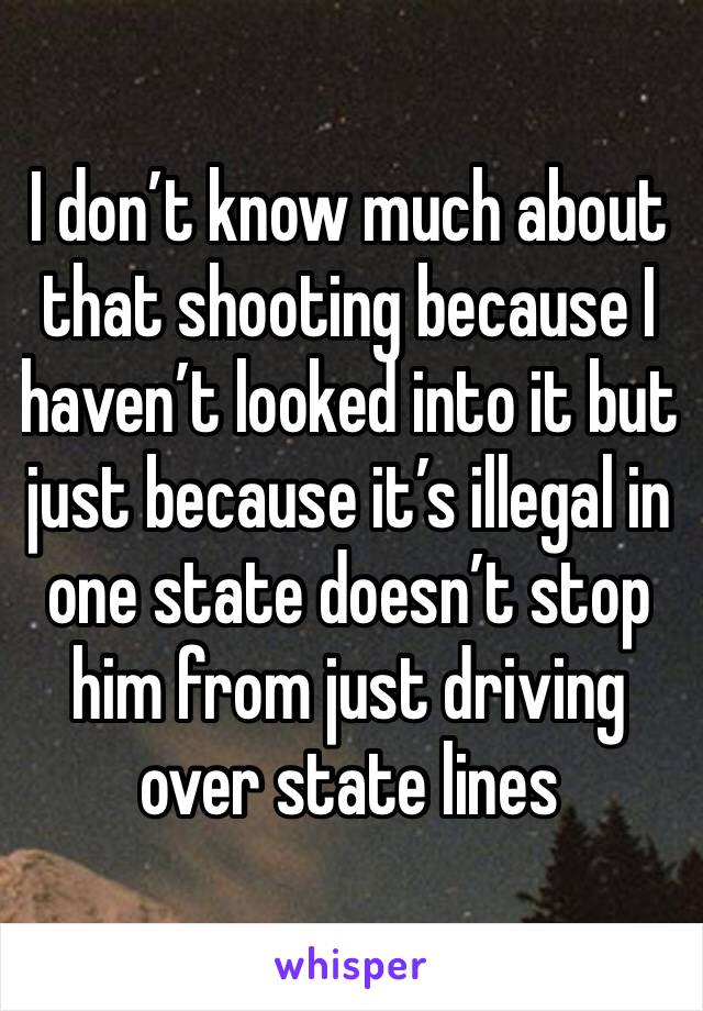 I don’t know much about that shooting because I haven’t looked into it but just because it’s illegal in one state doesn’t stop him from just driving over state lines