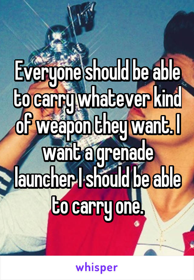 Everyone should be able to carry whatever kind of weapon they want. I want a grenade launcher I should be able to carry one.