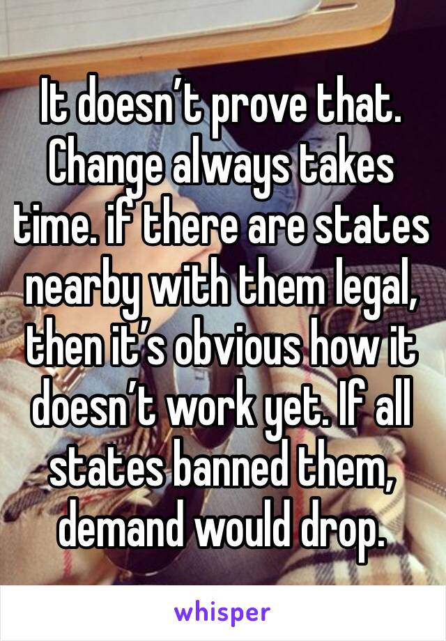 It doesn’t prove that. Change always takes time. if there are states nearby with them legal, then it’s obvious how it doesn’t work yet. If all states banned them, demand would drop. 