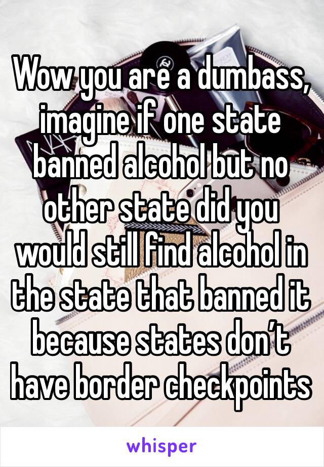 Wow you are a dumbass, imagine if one state banned alcohol but no other state did you would still find alcohol in the state that banned it because states don’t have border checkpoints 