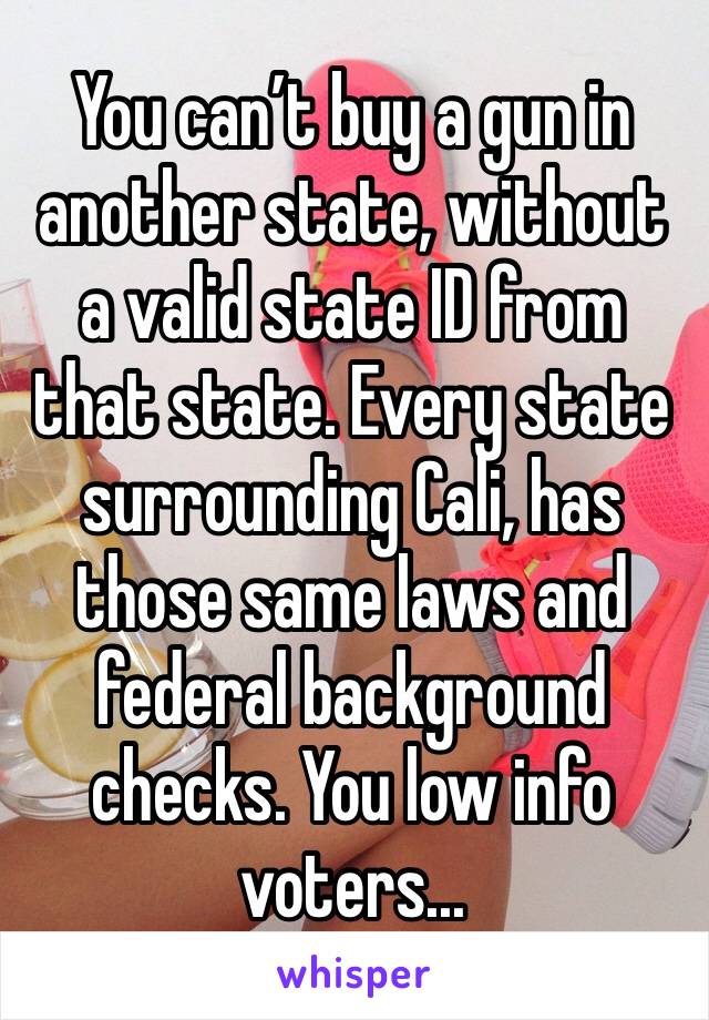 You can’t buy a gun in another state, without a valid state ID from that state. Every state surrounding Cali, has those same laws and federal background checks. You low info voters...