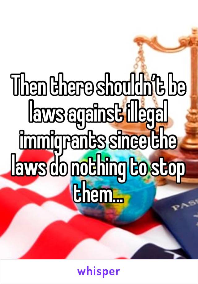 Then there shouldn’t be laws against illegal immigrants since the laws do nothing to stop them...