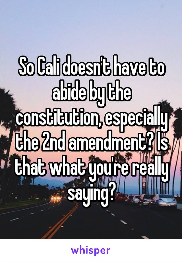 So Cali doesn't have to abide by the constitution, especially the 2nd amendment? Is that what you're really saying?