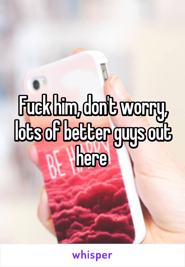 Fuck him, don't worry, lots of better guys out here 