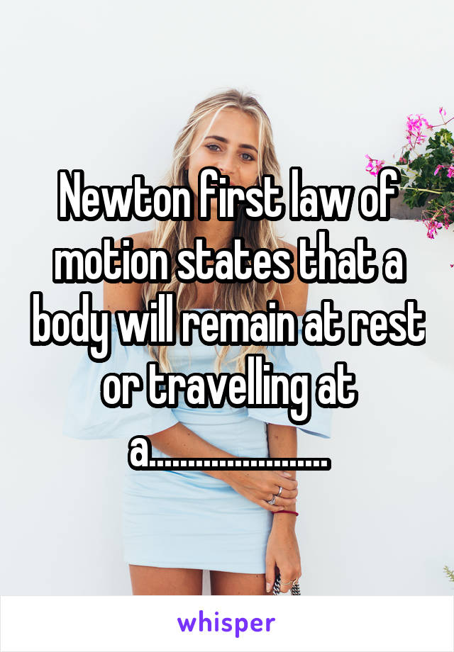 Newton first law of motion states that a body will remain at rest or travelling at a.......................