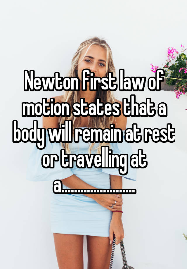 Newton first law of motion states that a body will remain at rest or travelling at a.......................