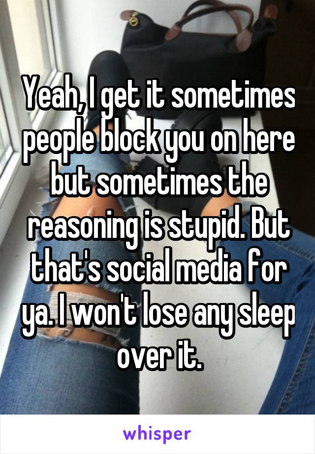 Yeah, I get it sometimes people block you on here but sometimes the reasoning is stupid. But that's social media for ya. I won't lose any sleep over it.