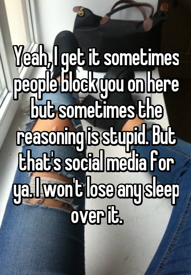 Yeah, I get it sometimes people block you on here but sometimes the reasoning is stupid. But that's social media for ya. I won't lose any sleep over it.