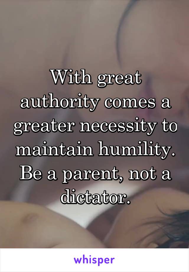 With great authority comes a greater necessity to maintain humility. Be a parent, not a dictator.