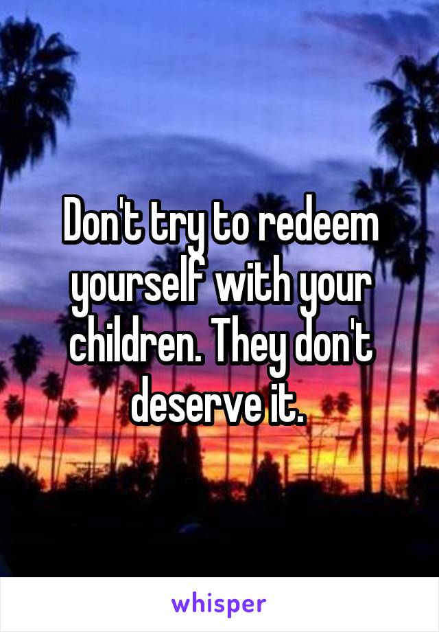 Don't try to redeem yourself with your children. They don't deserve it. 