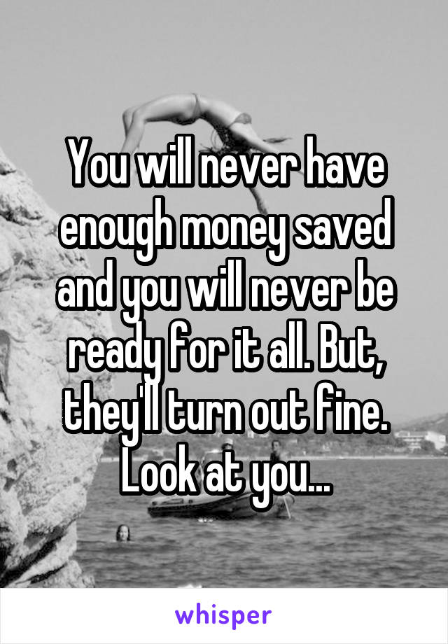 You will never have enough money saved and you will never be ready for it all. But, they'll turn out fine. Look at you...