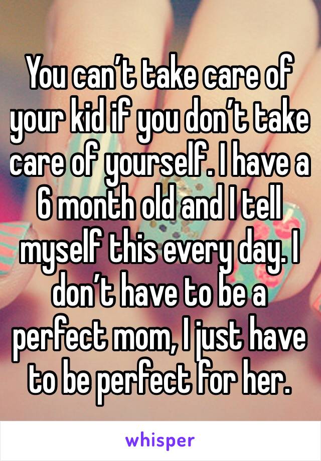 You can’t take care of your kid if you don’t take care of yourself. I have a 6 month old and I tell myself this every day. I don’t have to be a perfect mom, I just have to be perfect for her. 