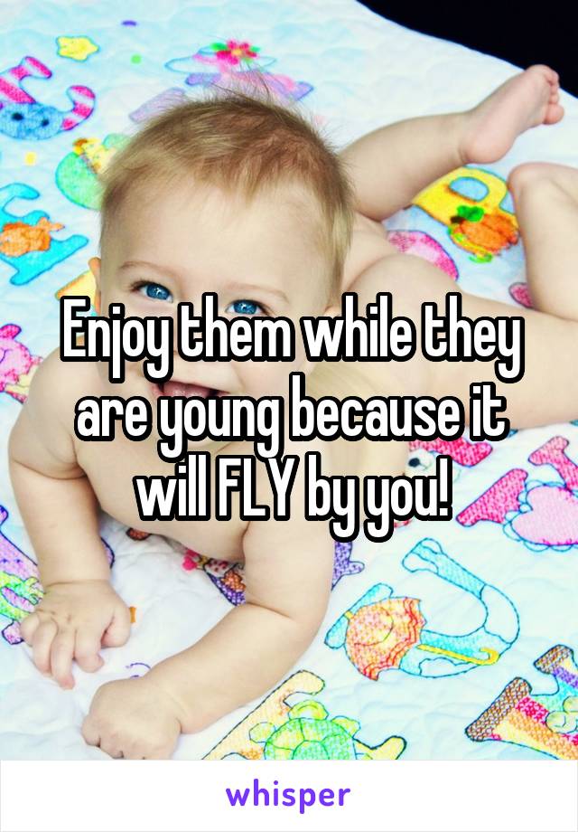 Enjoy them while they are young because it will FLY by you!