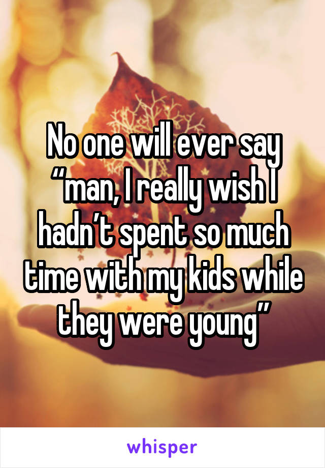 No one will ever say “man, I really wish I hadn’t spent so much time with my kids while they were young”