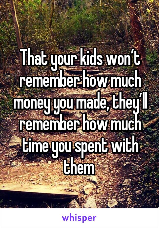 That your kids won’t remember how much money you made, they’ll remember how much time you spent with them 
