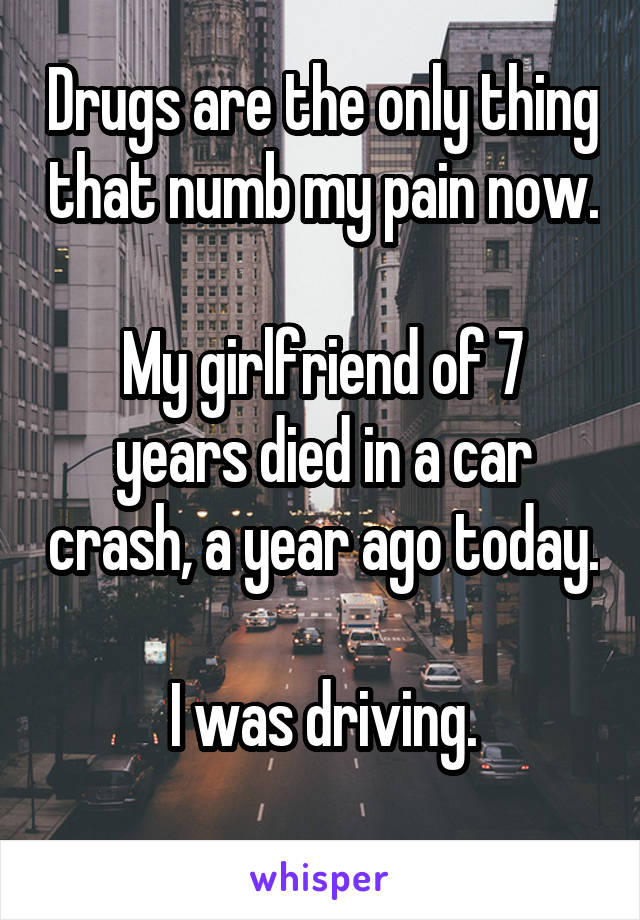 Drugs are the only thing that numb my pain now.

My girlfriend of 7 years died in a car crash, a year ago today.
 
I was driving.
