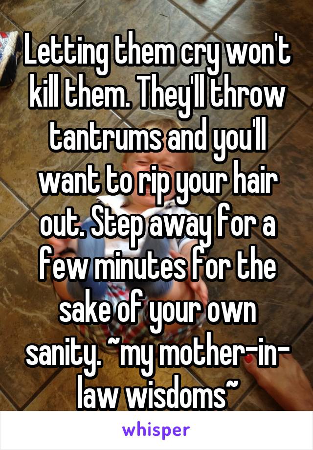 Letting them cry won't kill them. They'll throw tantrums and you'll want to rip your hair out. Step away for a few minutes for the sake of your own sanity. ~my mother-in- law wisdoms~