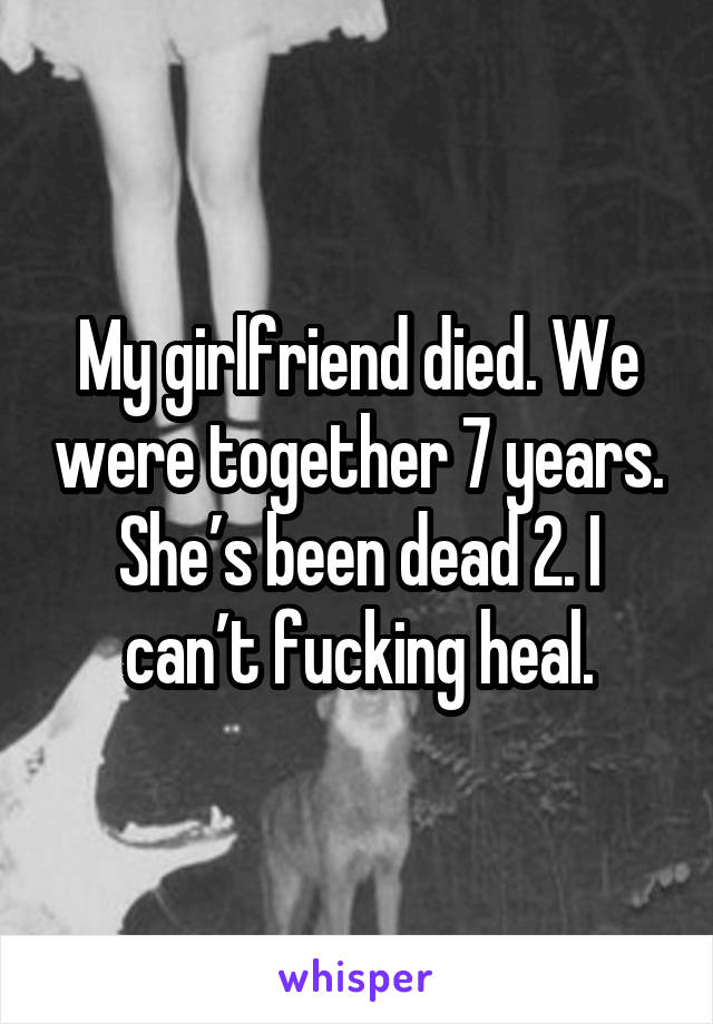 My girlfriend died. We were together 7 years. She’s been dead 2. I can’t fucking heal.