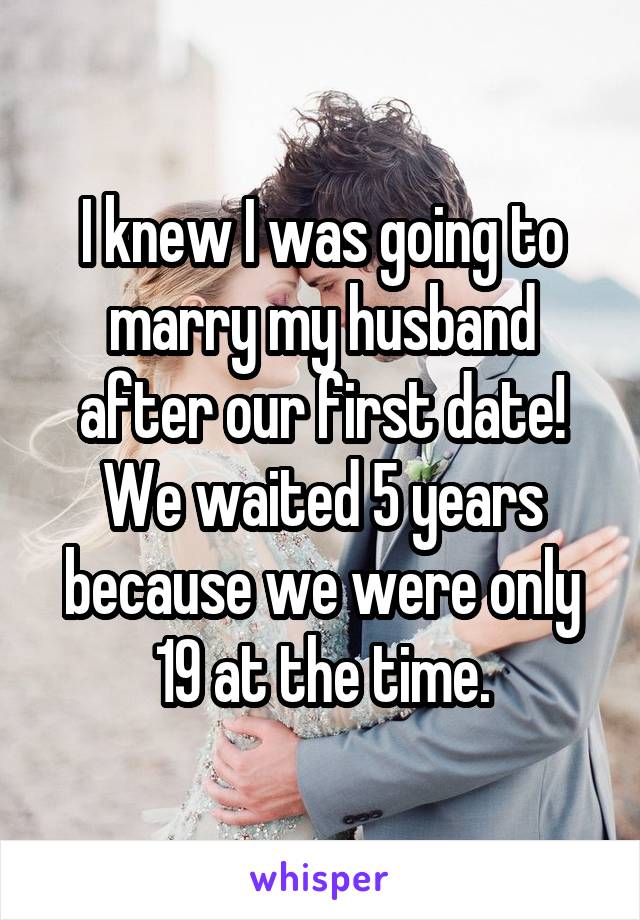 I knew I was going to marry my husband after our first date! We waited 5 years because we were only 19 at the time.
