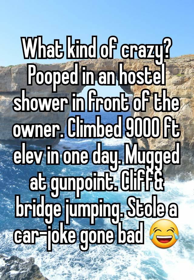 What kind of crazy? Pooped in an hostel shower in front of the owner. Climbed 9000 ft elev in one day. Mugged at gunpoint. Cliff& bridge jumping. Stole a car-joke gone bad 😂