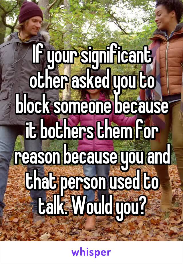 If your significant other asked you to block someone because it bothers them for reason because you and that person used to talk. Would you?