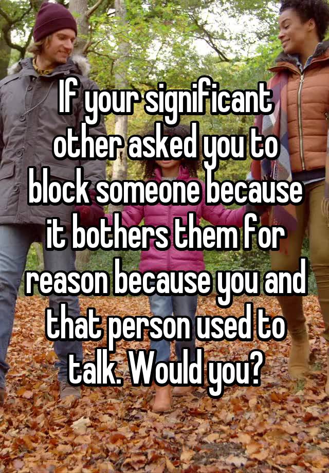 If your significant other asked you to block someone because it bothers them for reason because you and that person used to talk. Would you?