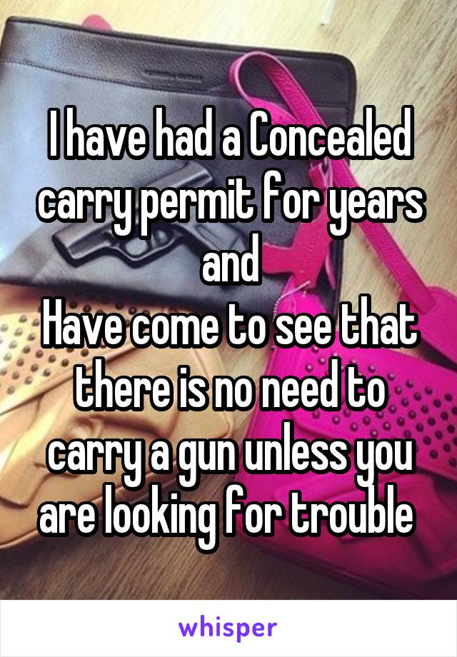 I have had a Concealed carry permit for years and
Have come to see that there is no need to carry a gun unless you are looking for trouble 