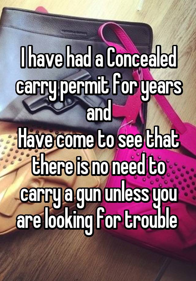 I have had a Concealed carry permit for years and
Have come to see that there is no need to carry a gun unless you are looking for trouble 