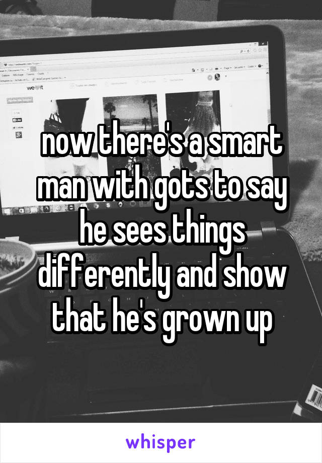  now there's a smart man with gots to say he sees things differently and show that he's grown up