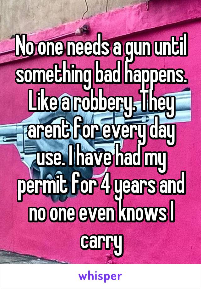 No one needs a gun until something bad happens. Like a robbery. They arent for every day use. I have had my permit for 4 years and no one even knows I carry