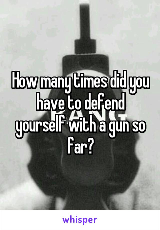 How many times did you have to defend yourself with a gun so far?