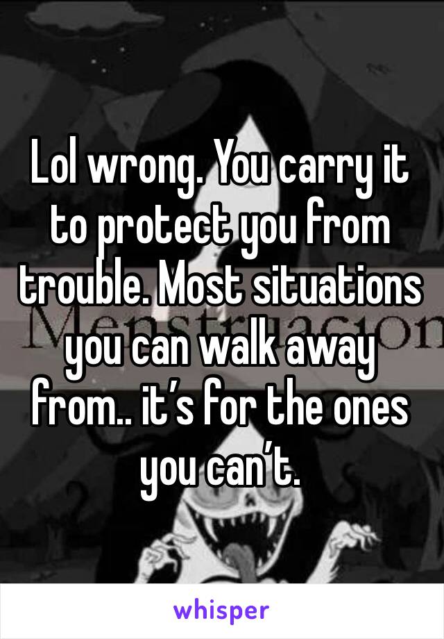 Lol wrong. You carry it to protect you from trouble. Most situations you can walk away from.. it’s for the ones you can’t. 