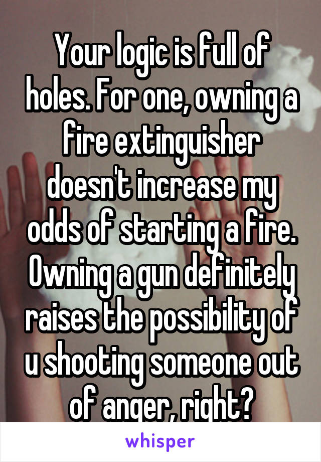 Your logic is full of holes. For one, owning a fire extinguisher doesn't increase my odds of starting a fire. Owning a gun definitely raises the possibility of u shooting someone out of anger, right?