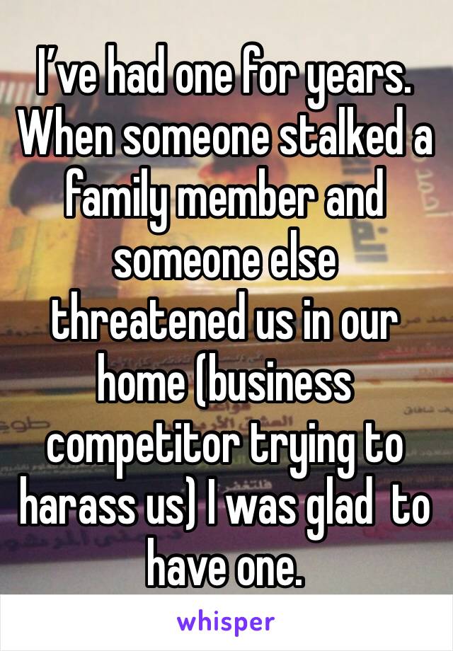 I’ve had one for years. When someone stalked a family member and someone else threatened us in our home (business competitor trying to harass us) I was glad  to have one.