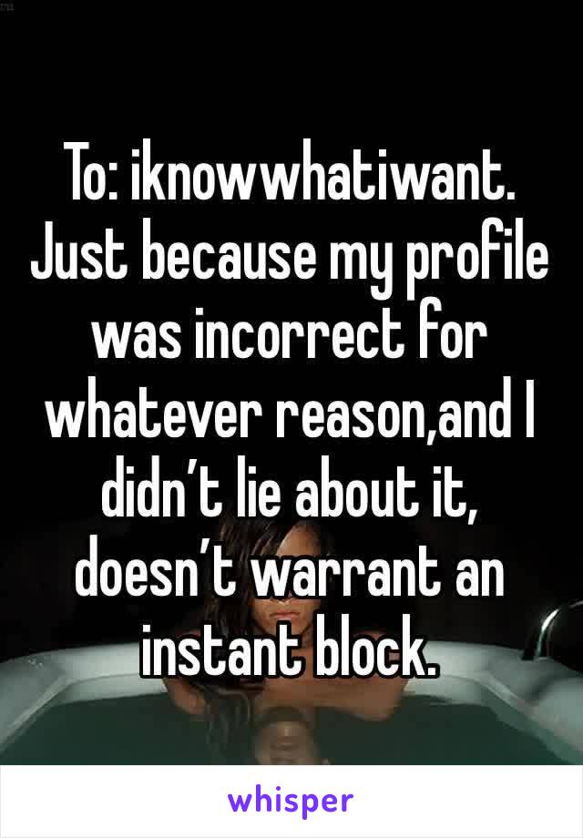 To: iknowwhatiwant. 
Just because my profile was incorrect for whatever reason,and I didn’t lie about it, doesn’t warrant an instant block. 