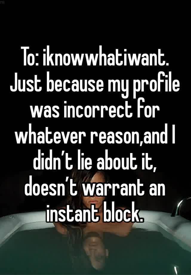 To: iknowwhatiwant. 
Just because my profile was incorrect for whatever reason,and I didn’t lie about it, doesn’t warrant an instant block. 