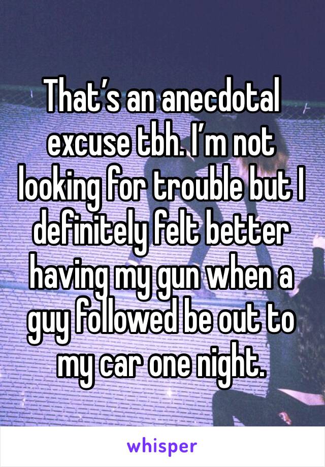 That’s an anecdotal excuse tbh. I’m not looking for trouble but I definitely felt better having my gun when a guy followed be out to my car one night.  