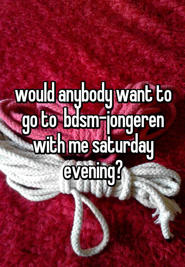 would anybody want to go to  bdsm-jongeren with me saturday evening?