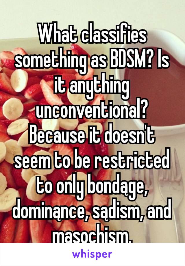 What classifies something as BDSM? Is it anything unconventional? Because it doesn't seem to be restricted to only bondąge, dominąnce, sądism, and mąsochism.