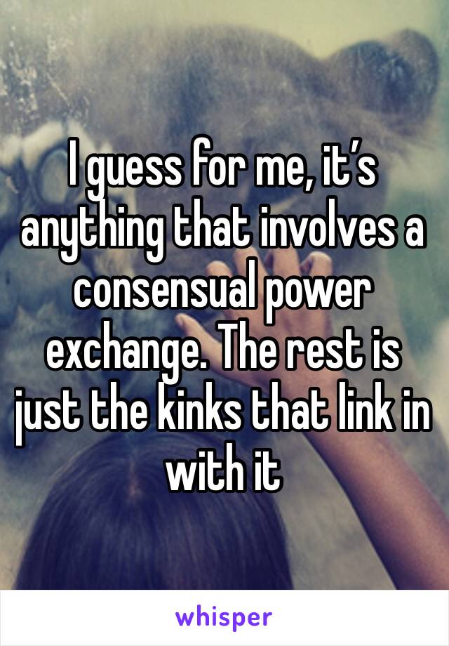 I guess for me, it’s anything that involves a consensual power exchange. The rest is just the kinks that link in with it 